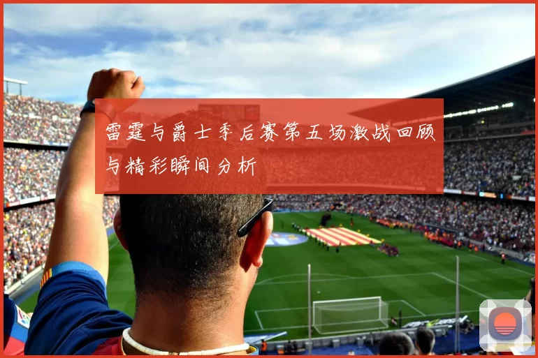 雷霆与爵士季后赛第五场激战回顾与精彩瞬间分析