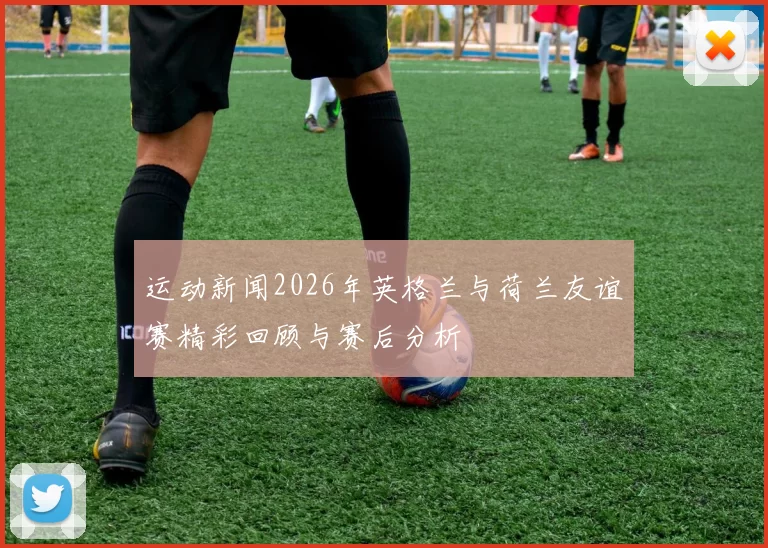 运动新闻2026年英格兰与荷兰友谊赛精彩回顾与赛后分析
