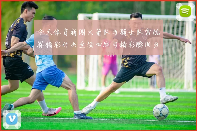 今天体育新闻火箭队与骑士队常规赛精彩对决全场回顾与精彩瞬间分析