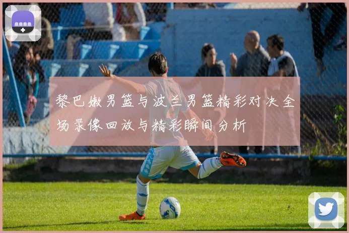 黎巴嫩男篮与波兰男篮精彩对决全场录像回放与精彩瞬间分析