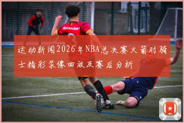 运动新闻2026年NBA总决赛火箭对骑士精彩录像回放及赛后分析