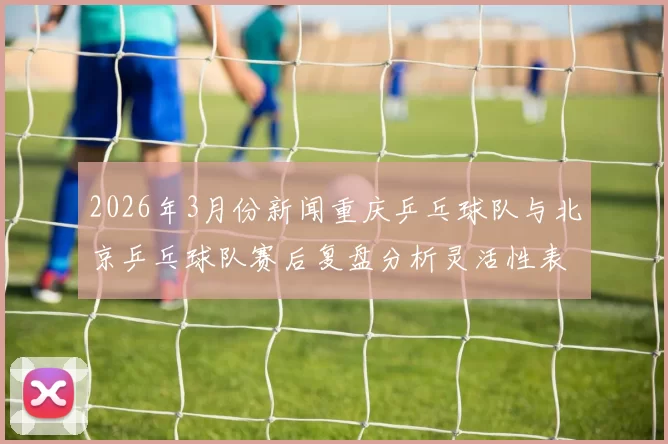 2026年3月份新闻重庆乒乓球队与北京乒乓球队赛后复盘分析灵活性表现与战术调整