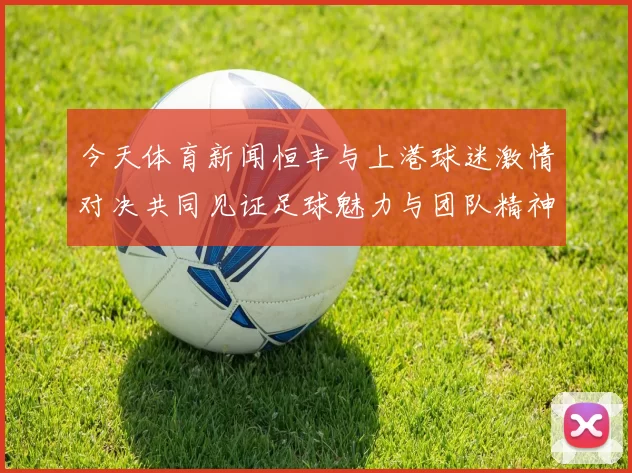 今天体育新闻恒丰与上港球迷激情对决共同见证足球魅力与团队精神的碰撞
